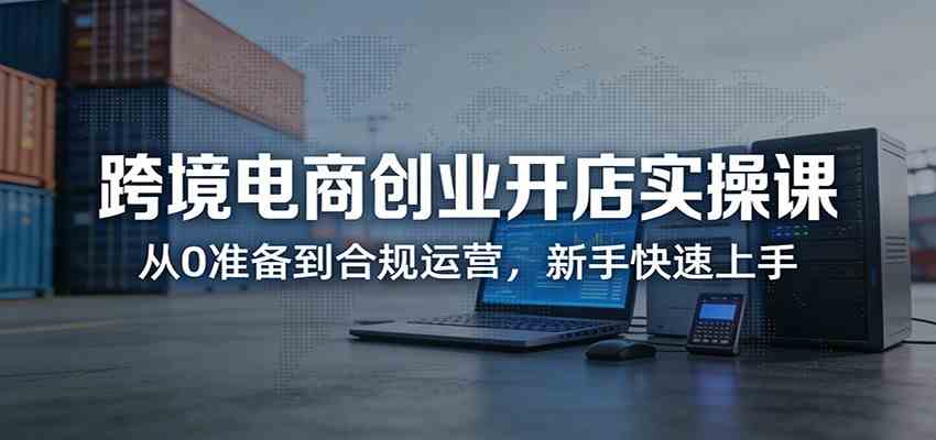 跨境电商创业开店实操课:从0准备到合规运营,新手快速上手 跨境电商创业开店实操课:从0准备到合规运营,新手快速上手
