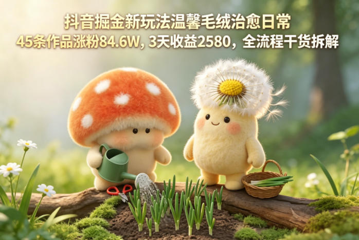 抖音掘金新玩法温馨毛绒治愈日常,45条作品涨粉84.6W,3天收益2580,全流程干货拆解-佳梦网创 - 网创副业项目资源站