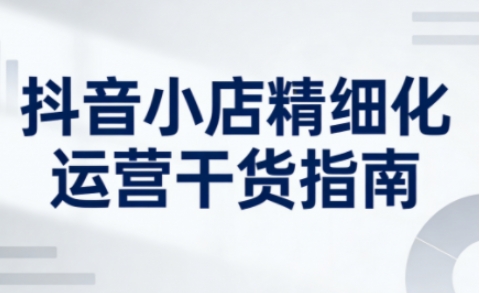 抖音小店精细化运营干货指南新版,助力商家系统提升店铺运营能力(更新26年5月) 抖音小店精细化运营干货指南新版,助力商家系统提升店铺运营能力(更新26年5月)